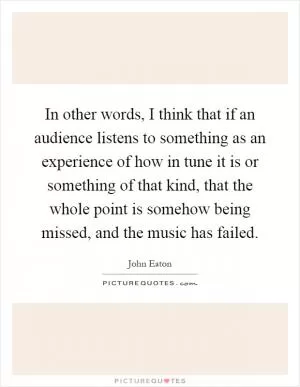 In other words, I think that if an audience listens to something as an experience of how in tune it is or something of that kind, that the whole point is somehow being missed, and the music has failed Picture Quote #1