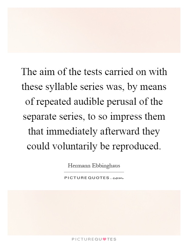 The aim of the tests carried on with these syllable series was, by means of repeated audible perusal of the separate series, to so impress them that immediately afterward they could voluntarily be reproduced Picture Quote #1