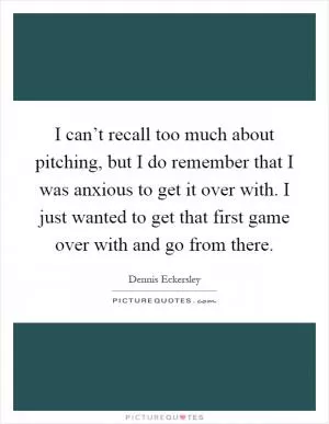 I can’t recall too much about pitching, but I do remember that I was anxious to get it over with. I just wanted to get that first game over with and go from there Picture Quote #1