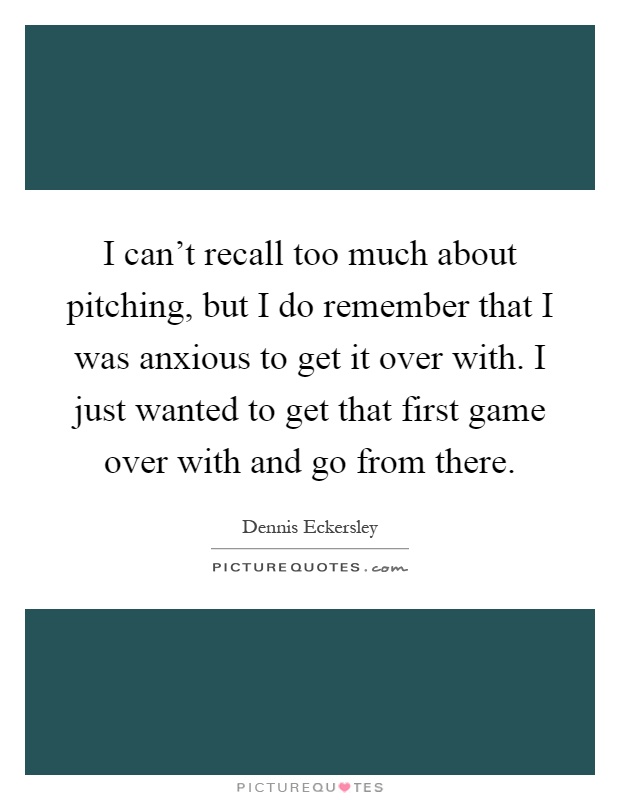 I can't recall too much about pitching, but I do remember that I was anxious to get it over with. I just wanted to get that first game over with and go from there Picture Quote #1