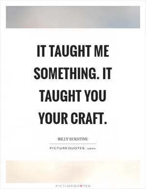 It taught me something. It taught you your craft Picture Quote #1