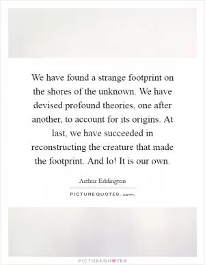 We have found a strange footprint on the shores of the unknown. We have devised profound theories, one after another, to account for its origins. At last, we have succeeded in reconstructing the creature that made the footprint. And lo! It is our own Picture Quote #1