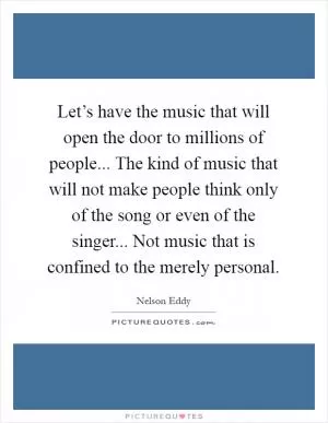 Let’s have the music that will open the door to millions of people... The kind of music that will not make people think only of the song or even of the singer... Not music that is confined to the merely personal Picture Quote #1