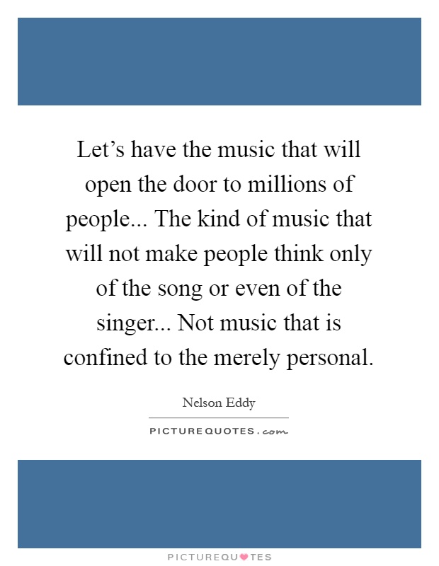 Let's have the music that will open the door to millions of people... The kind of music that will not make people think only of the song or even of the singer... Not music that is confined to the merely personal Picture Quote #1