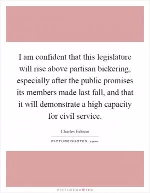 I am confident that this legislature will rise above partisan bickering, especially after the public promises its members made last fall, and that it will demonstrate a high capacity for civil service Picture Quote #1
