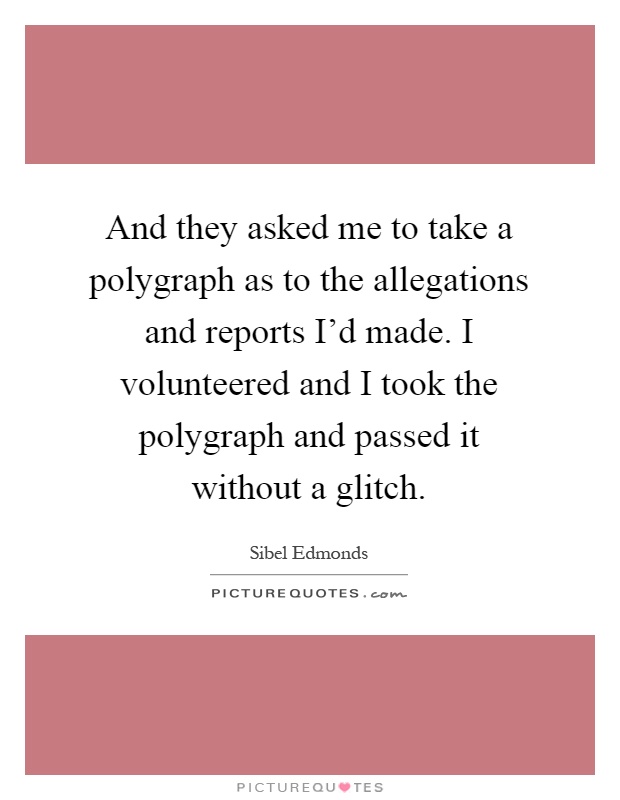 And they asked me to take a polygraph as to the allegations and reports I'd made. I volunteered and I took the polygraph and passed it without a glitch Picture Quote #1