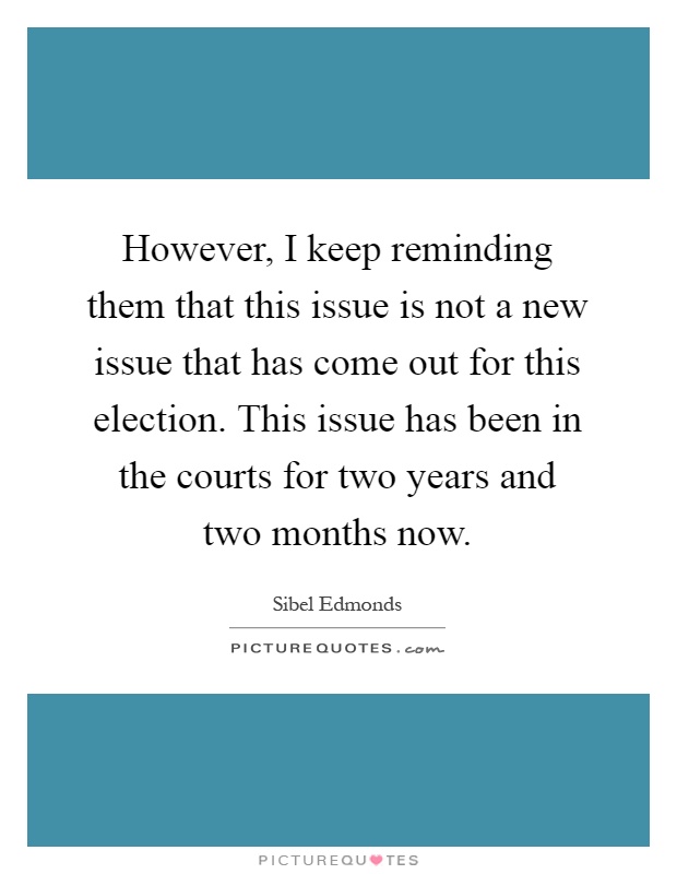 However, I keep reminding them that this issue is not a new issue that has come out for this election. This issue has been in the courts for two years and two months now Picture Quote #1