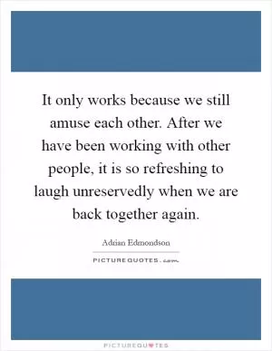 It only works because we still amuse each other. After we have been working with other people, it is so refreshing to laugh unreservedly when we are back together again Picture Quote #1