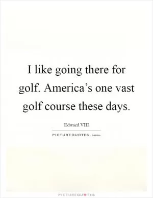I like going there for golf. America’s one vast golf course these days Picture Quote #1