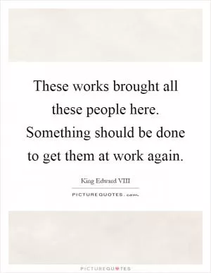 These works brought all these people here. Something should be done to get them at work again Picture Quote #1
