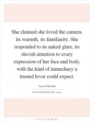 She claimed she loved the camera, its warmth, its familiarity. She responded to its naked glare, its slavish attention to every expression of her face and body, with the kind of immediacy a trusted lover could expect Picture Quote #1