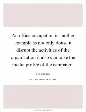 An office occupation is another example as not only douse it disrupt the activities of the organization it also can raise the media profile of the campaign Picture Quote #1