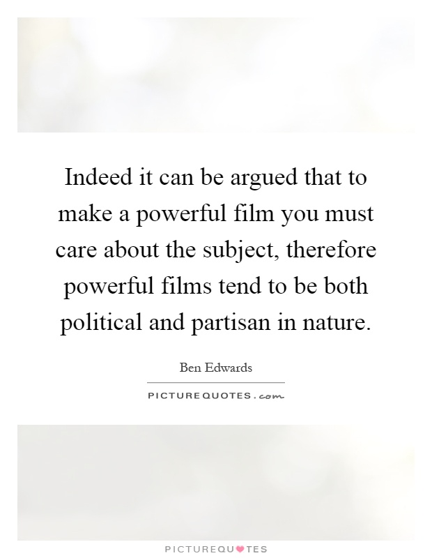 Indeed it can be argued that to make a powerful film you must care about the subject, therefore powerful films tend to be both political and partisan in nature Picture Quote #1
