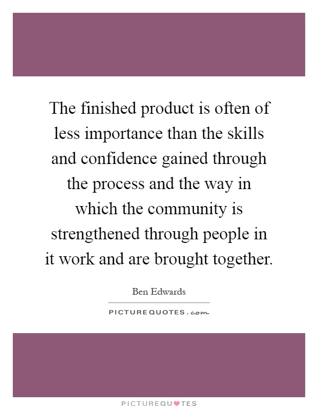 The finished product is often of less importance than the skills and confidence gained through the process and the way in which the community is strengthened through people in it work and are brought together Picture Quote #1