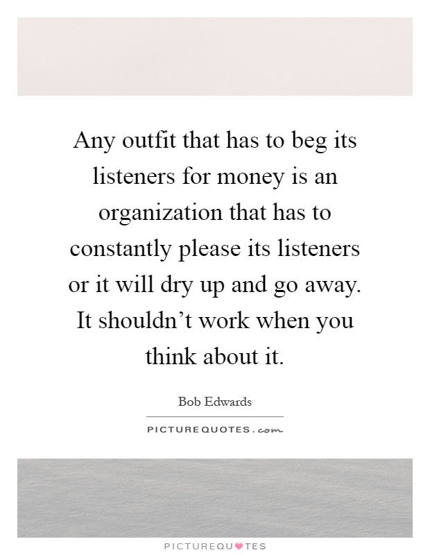 Any outfit that has to beg its listeners for money is an organization that has to constantly please its listeners or it will dry up and go away. It shouldn't work when you think about it Picture Quote #1