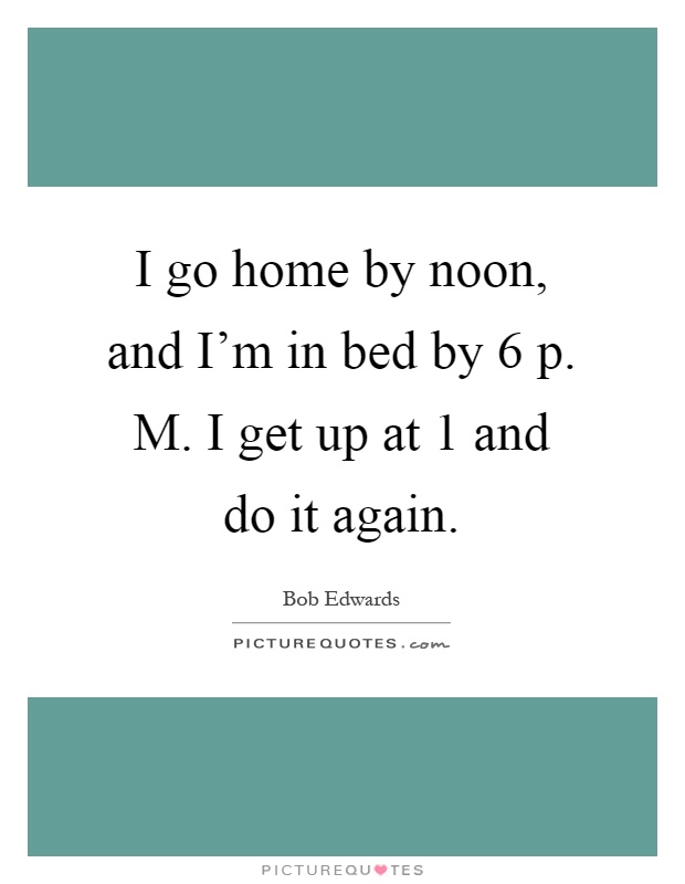 I go home by noon, and I'm in bed by 6 p. M. I get up at 1 and do it again Picture Quote #1