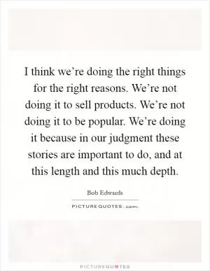 I think we’re doing the right things for the right reasons. We’re not doing it to sell products. We’re not doing it to be popular. We’re doing it because in our judgment these stories are important to do, and at this length and this much depth Picture Quote #1