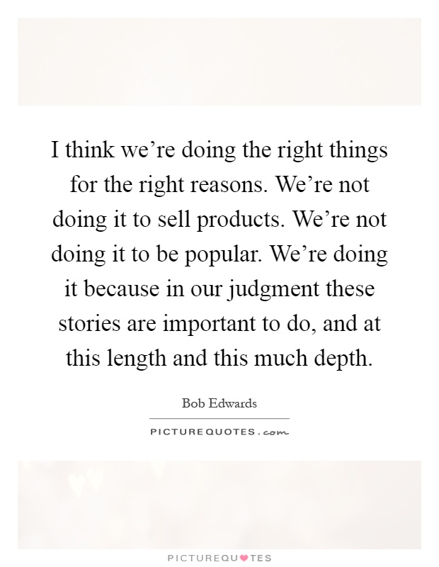 I think we're doing the right things for the right reasons. We're not doing it to sell products. We're not doing it to be popular. We're doing it because in our judgment these stories are important to do, and at this length and this much depth Picture Quote #1
