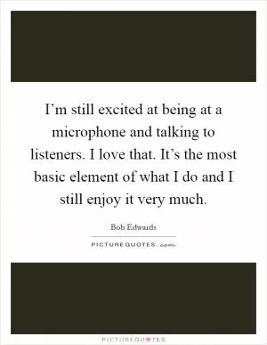 I’m still excited at being at a microphone and talking to listeners. I love that. It’s the most basic element of what I do and I still enjoy it very much Picture Quote #1