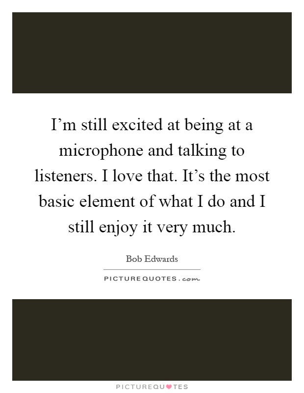 I'm still excited at being at a microphone and talking to listeners. I love that. It's the most basic element of what I do and I still enjoy it very much Picture Quote #1