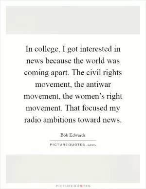 In college, I got interested in news because the world was coming apart. The civil rights movement, the antiwar movement, the women’s right movement. That focused my radio ambitions toward news Picture Quote #1