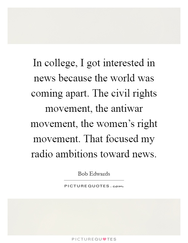 In college, I got interested in news because the world was coming apart. The civil rights movement, the antiwar movement, the women's right movement. That focused my radio ambitions toward news Picture Quote #1