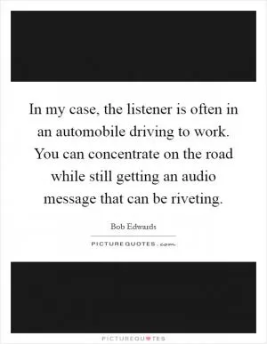 In my case, the listener is often in an automobile driving to work. You can concentrate on the road while still getting an audio message that can be riveting Picture Quote #1
