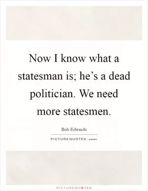Now I know what a statesman is; he’s a dead politician. We need more statesmen Picture Quote #1