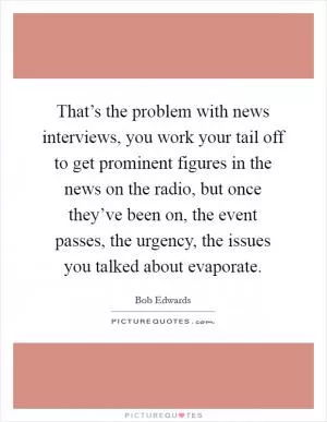 That’s the problem with news interviews, you work your tail off to get prominent figures in the news on the radio, but once they’ve been on, the event passes, the urgency, the issues you talked about evaporate Picture Quote #1