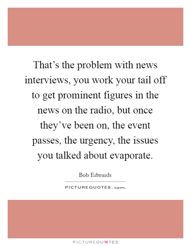 That's the problem with news interviews, you work your tail off to get prominent figures in the news on the radio, but once they've been on, the event passes, the urgency, the issues you talked about evaporate Picture Quote #1