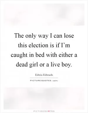 The only way I can lose this election is if I’m caught in bed with either a dead girl or a live boy Picture Quote #1