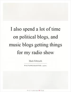 I also spend a lot of time on political blogs, and music blogs getting things for my radio show Picture Quote #1