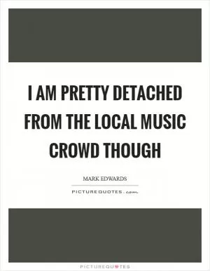 I am pretty detached from the local music crowd though Picture Quote #1