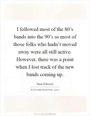 I followed most of the 80’s bands into the 90’s as most of those folks who hadn’t moved away were all still active. However, there was a point when I lost track of the new bands coming up Picture Quote #1