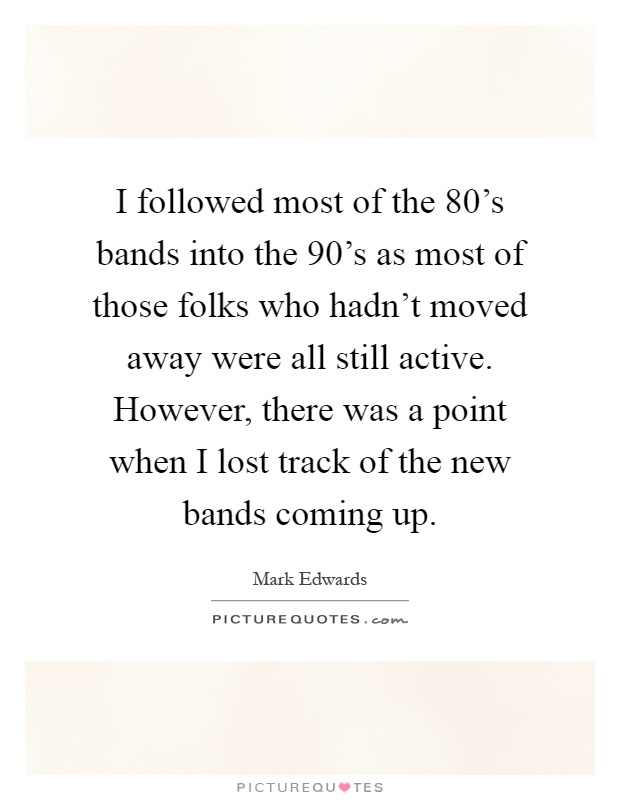 I followed most of the 80's bands into the 90's as most of those folks who hadn't moved away were all still active. However, there was a point when I lost track of the new bands coming up Picture Quote #1
