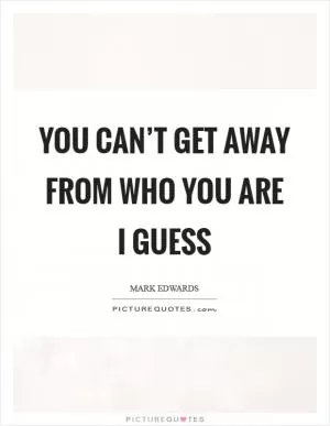 You can’t get away from who you are I guess Picture Quote #1