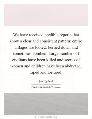 We have received credible reports that show a clear and consistent pattern: entire villages are looted, burned down and sometimes bombed. Large numbers of civilians have been killed and scores of women and children have been abducted, raped and tortured Picture Quote #1
