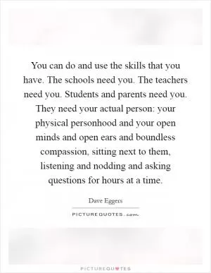 You can do and use the skills that you have. The schools need you. The teachers need you. Students and parents need you. They need your actual person: your physical personhood and your open minds and open ears and boundless compassion, sitting next to them, listening and nodding and asking questions for hours at a time Picture Quote #1