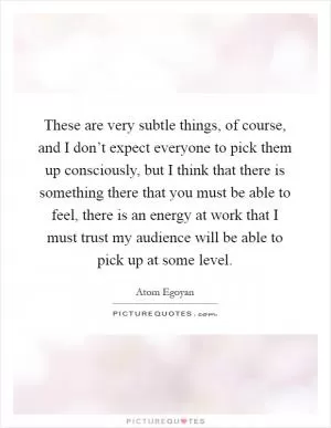 These are very subtle things, of course, and I don’t expect everyone to pick them up consciously, but I think that there is something there that you must be able to feel, there is an energy at work that I must trust my audience will be able to pick up at some level Picture Quote #1
