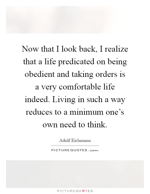 Now that I look back, I realize that a life predicated on being obedient and taking orders is a very comfortable life indeed. Living in such a way reduces to a minimum one's own need to think Picture Quote #1