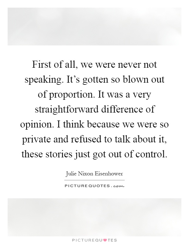 First of all, we were never not speaking. It's gotten so blown out of proportion. It was a very straightforward difference of opinion. I think because we were so private and refused to talk about it, these stories just got out of control Picture Quote #1