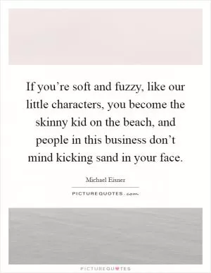If you’re soft and fuzzy, like our little characters, you become the skinny kid on the beach, and people in this business don’t mind kicking sand in your face Picture Quote #1