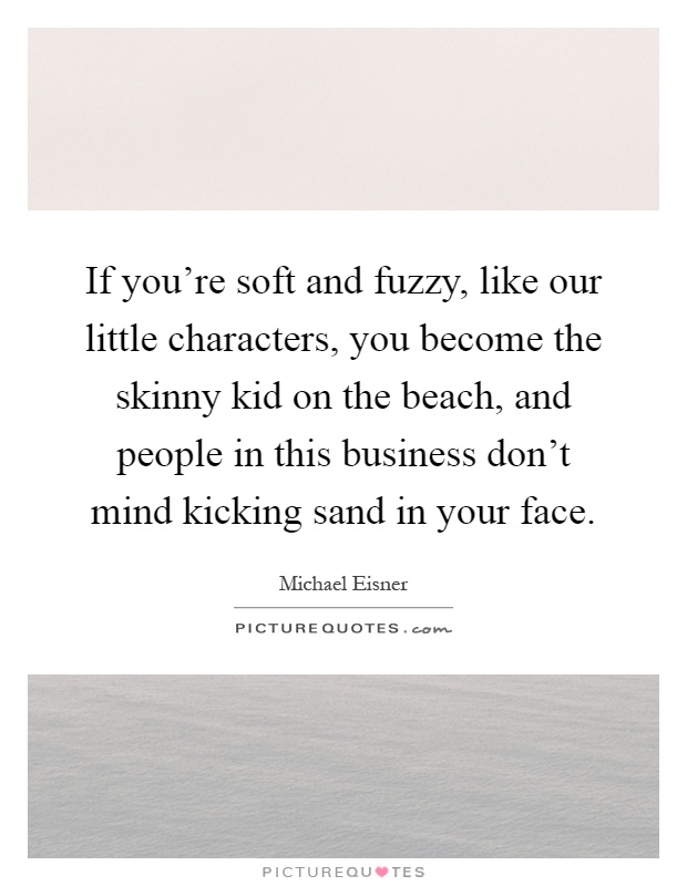 If you're soft and fuzzy, like our little characters, you become the skinny kid on the beach, and people in this business don't mind kicking sand in your face Picture Quote #1