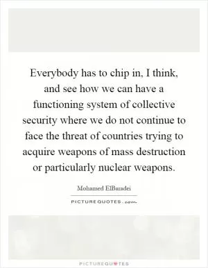 Everybody has to chip in, I think, and see how we can have a functioning system of collective security where we do not continue to face the threat of countries trying to acquire weapons of mass destruction or particularly nuclear weapons Picture Quote #1