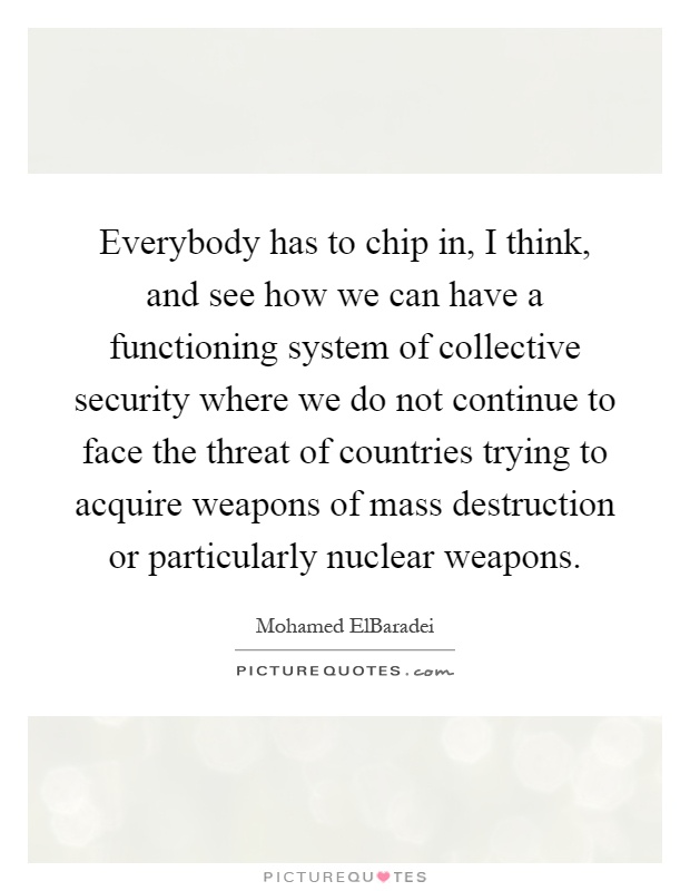 Everybody has to chip in, I think, and see how we can have a functioning system of collective security where we do not continue to face the threat of countries trying to acquire weapons of mass destruction or particularly nuclear weapons Picture Quote #1