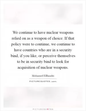 We continue to have nuclear weapons relied on as a weapon of choice. If that policy were to continue, we continue to have countries who are in a security bind, if you like, or perceive themselves to be in security bind to look for acquisition of nuclear weapons Picture Quote #1