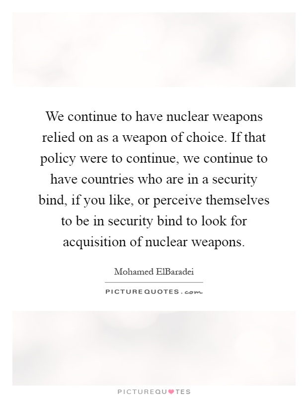 We continue to have nuclear weapons relied on as a weapon of choice. If that policy were to continue, we continue to have countries who are in a security bind, if you like, or perceive themselves to be in security bind to look for acquisition of nuclear weapons Picture Quote #1