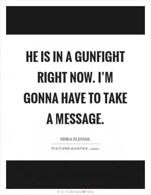 He is in a gunfight right now. I’m gonna have to take a message Picture Quote #1