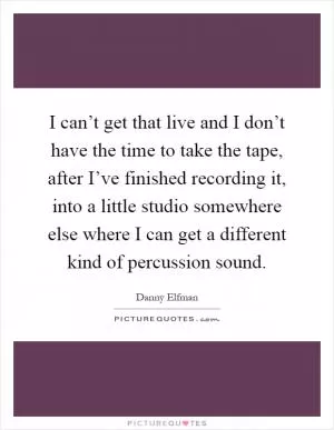I can’t get that live and I don’t have the time to take the tape, after I’ve finished recording it, into a little studio somewhere else where I can get a different kind of percussion sound Picture Quote #1