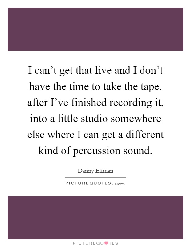 I can't get that live and I don't have the time to take the tape, after I've finished recording it, into a little studio somewhere else where I can get a different kind of percussion sound Picture Quote #1